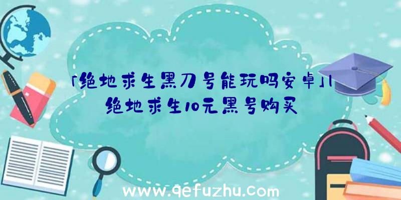 「绝地求生黑刀号能玩吗安卓」|绝地求生10元黑号购买